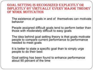 Goal setting is recognized explicitly or
implicitly by virtually every major theory
of work motivation
The existence of goals in and of themselves can motivate
behavior
People assigned difficult goals tend to perform better than
those with moderately difficult to easy goals
The idea behind goal setting theory is that goals motivate
people to compare current performance to performance
needed to meet goals
It is better to state a specific goal than to simply urge
people to do their best
Goal setting has been found to enhance performance
about 90 percent of the time

 