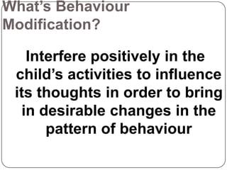 What’s Behaviour
Modification?

Interfere positively in the
child’s activities to influence
its thoughts in order to bring
in desirable changes in the
pattern of behaviour

 