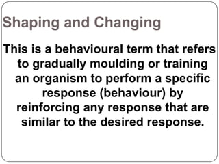 Shaping and Changing
This is a behavioural term that refers
to gradually moulding or training
an organism to perform a specific
response (behaviour) by
reinforcing any response that are
similar to the desired response.

 