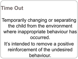 Time Out
Temporarily changing or separating
the child from the environment
where inappropriate behaviour has
occurred.
It’s intended to remove a positive
reinforcement of the undesired
behaviour.

 