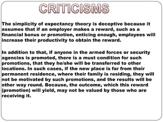 The simplicity of expectancy theory is deceptive because it
assumes that if an employer makes a reward, such as a
financial bonus or promotion, enticing enough, employees will
increase their productivity to obtain the reward.
In addition to that, if anyone in the armed forces or security
agencies is promoted, there is a must condition for such
promotions, that they he/she will be transferred to other
locations. In such cases, if the new place is far from their
permanent residence, where their family is residing, they will
not be motivated by such promotions, and the results will be
other way round. Because, the outcome, which this reward
(promotion) will yield, may not be valued by those who are
receiving it.

 