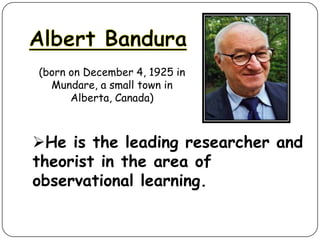 (born on December 4, 1925 in
Mundare, a small town in
Alberta, Canada)

He is the leading researcher and
theorist in the area of
observational learning.

 