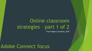 Online classroom
strategies – part 1 of 2
Tracie Regan Consulting, 2018
Adobe Connect focus
 