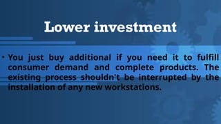 Lower investment
• You just buy additional if you need it to fulfill
consumer demand and complete products. The
existing process shouldn't be interrupted by the
installation of any new workstations.
 