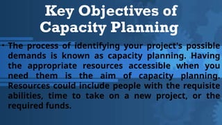Key Objectives of
Capacity Planning
• The process of identifying your project's possible
demands is known as capacity planning. Having
the appropriate resources accessible when you
need them is the aim of capacity planning.
Resources could include people with the requisite
abilities, time to take on a new project, or the
required funds.
 