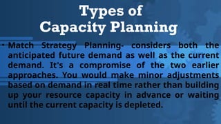Types of
Capacity Planning
• Match Strategy Planning- considers both the
anticipated future demand as well as the current
demand. It's a compromise of the two earlier
approaches. You would make minor adjustments
based on demand in real time rather than building
up your resource capacity in advance or waiting
until the current capacity is depleted.
 