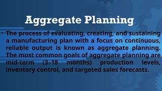 Aggregate Planning
• The process of evaluating, creating, and sustaining
a manufacturing plan with a focus on continuous,
reliable output is known as aggregate planning.
The most common goals of aggregate planning are
mid-term (3–18 months) production levels,
inventory control, and targeted sales forecasts.
 