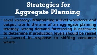 Strategies for
Aggregate Planning
• Level Strategy- Maintaining a level workforce and
output rate is the aim of an aggregate planning
strategy. Strong demand forecasting is necessary
to determine if production levels should be raised
or lowered in response to shifting consumer
wants.
 