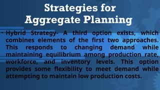 Strategies for
Aggregate Planning
• Hybrid Strategy- A third option exists, which
combines elements of the first two approaches.
This responds to changing demand while
maintaining equilibrium among production rate,
workforce, and inventory levels. This option
provides some flexibility to meet demand while
attempting to maintain low production costs.
 