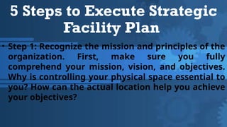 5 Steps to Execute Strategic
Facility Plan
• Step 1: Recognize the mission and principles of the
organization. First, make sure you fully
comprehend your mission, vision, and objectives.
Why is controlling your physical space essential to
you? How can the actual location help you achieve
your objectives?
 