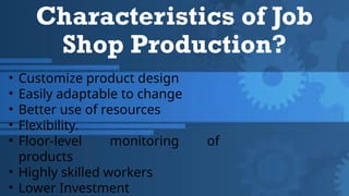 Characteristics of Job
Shop Production?
• Customize product design
• Easily adaptable to change
• Better use of resources
• Flexibility.
• Floor-level monitoring of
products
• Highly skilled workers
• Lower Investment
 