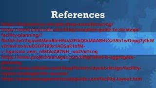 References
https://katanamrp.com/job-shop-manufacturing/
https://www.camcode.com/blog/complete-guide-to-strategic-
facility-planning/?
fbclid=IwY2xjawGMenBleHRuA2FlbQIxMAABHcXz55h1wOopg7yIkW
vDv9vFxt-lwuD3OPT09x1AOSaR1ofM-
v_hgorcxw_aem_n3El2oZB7NH_-uoZVgTLng
https://www.projectmanager.com/blog/what-is-aggregate-
planning
https://www.vistable.com/blog/factory-layout-design/facility-
layout-strategies-for-success/
https://www.managementstudyguide.com/facility-layout.htm
 