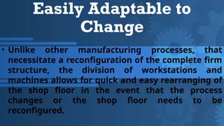 Easily Adaptable to
Change
• Unlike other manufacturing processes, that
necessitate a reconfiguration of the complete firm
structure, the division of workstations and
machines allows for quick and easy rearranging of
the shop floor in the event that the process
changes or the shop floor needs to be
reconfigured.
 