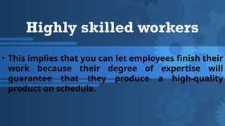Highly skilled workers
• This implies that you can let employees finish their
work because their degree of expertise will
guarantee that they produce a high-quality
product on schedule.
 