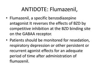 ANTIDOTE: Flumazenil,
• Flumazenil, a specific benzodiazepine
antagonist It reverses the effects of BZD by
competitive inhibition at the BZD binding site
on the GABAA receptor.
• Patients should be monitored for resedation,
respiratory depression or other persistent or
recurrent agonist effects for an adequate
period of time after administration of
flumazenil.
 