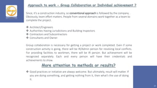 Approach to work - Group Collaboration or Individual achievement ?
10
Since, it’s a construction industry, so conventional approach is followed by the company .
Obviously, team effort matters. People from several domains work together as a team to
complete the project.
 Architect/Engineers
 Authorities Having Jurisdictions and Building Inspectors
 Contractors and Subcontractors
 Consultants and Owner
Group collaboration is necessary for getting a project or work completed. Even if some
construction activity is going, there will be IR/Admin person for resolving local conflicts.
For providing facilities to workmen, there will be IR person. But achievement will be
recognized separately. Each and every person will have their credentials and
achievements to show.
 Good practices or initiative are always welcome. But ultimately, result will matter. If
you are doing something, and getting nothing from it, then what’s the use of doing
it.
More attention to methods or results?
 