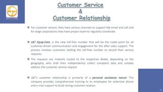 12
Customer Service
&
Customer Relationship
 For customer service, they have various channels to support like email and call and
for large corporations they have project team to regularly coordinate.
 L&T Equip-Care, is the new toll-free number that will be the nodal point for all
customer-driven communication and engagement for the after-sales support. The
process involves customers dialling the toll-free number to record their service
requests.
 The requests are instantly routed to the respective dealer, depending on the
geography, who shall then independently collect complaint data and suitably
address the customer service request.
 L&T’s customer relationship is primarily of a personal assistance nature. The
company provides comprehensive training to its employees for extensive phone
and e-mail support to build strong customer relation.
 
