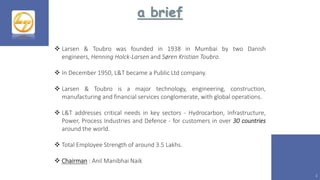 a brief
2
 Larsen & Toubro was founded in 1938 in Mumbai by two Danish
engineers, Henning Holck-Larsen and Søren Kristian Toubro.
 In December 1950, L&T became a Public Ltd company.
 Larsen & Toubro is a major technology, engineering, construction,
manufacturing and financial services conglomerate, with global operations.
 L&T addresses critical needs in key sectors - Hydrocarbon, Infrastructure,
Power, Process Industries and Defence - for customers in over 30 countries
around the world.
 Total Employee Strength of around 3.5 Lakhs.
 Chairman : Anil Manibhai Naik
 