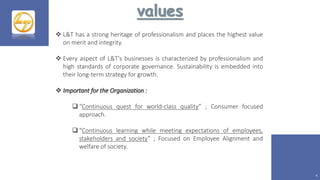 values
4
 L&T has a strong heritage of professionalism and places the highest value
on merit and integrity.
 Every aspect of L&T's businesses is characterized by professionalism and
high standards of corporate governance. Sustainability is embedded into
their long-term strategy for growth.
 Important for the Organization :
 “Continuous quest for world-class quality” ; Consumer focused
approach.
 “Continuous learning while meeting expectations of employees,
stakeholders and society” ; Focused on Employee Alignment and
welfare of society.
 