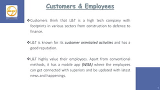 Customers & Employees
6
Customers think that L&T is a high tech company with
footprints in various sectors from construction to defence to
finance.
L&T is known for its customer orientated activities and has a
good reputation.
L&T highly value their employees. Apart from conventional
methods, it has a mobile app (WISA) where the employees
can get connected with superiors and be updated with latest
news and happenings.
 