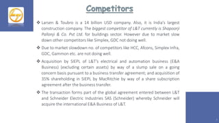 Competitors
7
 Larsen & Toubro is a 14 billion USD company. Also, it is India's largest
construction company. The biggest competitor of L&T currently is Shapoorji
Pallonji & Co. Pvt Ltd. for buildings sector. However due to market slow
down other competitors like Simplex, GDC not doing well.
 Due to market slowdown no. of competitors like HCC, Afcons, Simplex Infra,
GDC, Gammon etc. are not doing well.
 Acquisition by SIEPL of L&T’s electrical and automation business (E&A
Business) (excluding certain assets) by way of a slump sale on a going
concern basis pursuant to a business transfer agreement; and acquisition of
35% shareholding in SIEPL by MacRitchie by way of a share subscription
agreement after the business transfer.
 The transaction forms part of the global agreement entered between L&T
and Schneider Electric Industries SAS (Schneider) whereby Schneider will
acquire the international E&A Business of L&T.
 