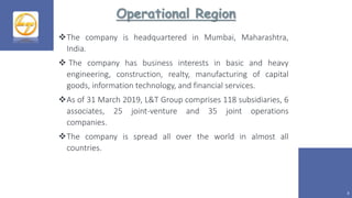 Operational Region
8
The company is headquartered in Mumbai, Maharashtra,
India.
 The company has business interests in basic and heavy
engineering, construction, realty, manufacturing of capital
goods, information technology, and financial services.
As of 31 March 2019, L&T Group comprises 118 subsidiaries, 6
associates, 25 joint-venture and 35 joint operations
companies.
The company is spread all over the world in almost all
countries.
 