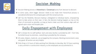 Decision Making
9
 Decision Making process is Hierarchical or Consensual varies from decision to decision.
 In some cases, when bigger decision needs to be made then hierarchical process is
considered otherwise the company goes with the consensual one.
 L&T has the flexibility. Decision-making is delegated to individual teams, empowering
them to take action on their own. In fact, the decision-making happens as low on the
chain of command as possible, as long as teams make sure their actions align with an
agreed-upon vision and broader plan
Daily Engagement with Employees
 L&T is known for its staff welfare. Each and every facility is provided by L&T. From fully
furnished house to amenities , everything is provided by the company.
 All cooks, helpers, maids etc. are arranged by the company. Working environment is also
very good. All seniors are very helpful.
 Only thing is 12 hours of daily working from Monday to Saturday. But 12 hours working
is very common in construction industry, so the employees are accustomed to it.
 