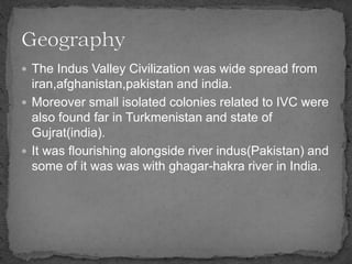  The Indus Valley Civilization was wide spread from
iran,afghanistan,pakistan and india.
 Moreover small isolated colonies related to IVC were
also found far in Turkmenistan and state of
Gujrat(india).
 It was flourishing alongside river indus(Pakistan) and
some of it was was with ghagar-hakra river in India.
 