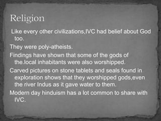Like every other civilizations,IVC had belief about God
too.
They were poly-atheists.
Findings have shown that some of the gods of
the.local inhabitants were also worshipped.
Carved pictures on stone tablets and seals found in
exploration shows that they worshipped gods,even
the river Indus as it gave water to them.
Modern day hinduism has a lot common to share with
IVC.
 