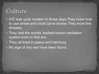  IVC was quite modern in those days.They knew how
to use wheel and could carve stones.They wore fine
dresses.
 They had the worlds’ earliest known sanitation
system even in that era.
 They all lived in peace and harmony.
 No sign of any war have been found.
 