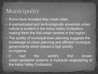  Ruins have revealed they made cities.
 A sophisticated and technologically advanced urban
culture is evident in the Indus Valley Civilization
making them the first urban centres in the region.
 The quality of municipal town planning suggests the
knowledge of urban planning and efficient municipal
governments which placed a high priority
on hygiene.
 it had the world's first known
urban sanitation systems in hydraulic engineering of
the Indus Valley Civilization.
 