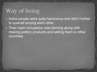  Indus people were quite harmonius and didn’t bother
to quarrell among each other.
 Their main occupation was farming along with
making pottery products and selling them to other
countries.
 