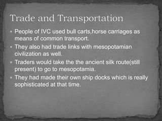  People of IVC used bull carts,horse carriages as
means of common transport.
 They also had trade links with mesopotamian
civilization as well.
 Traders would take the the ancient silk route(still
present) to go to mesopotamia.
 They had made their own ship docks which is really
sophisticated at that time.
 