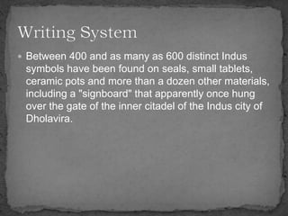 Between 400 and as many as 600 distinct Indus
symbols have been found on seals, small tablets,
ceramic pots and more than a dozen other materials,
including a "signboard" that apparently once hung
over the gate of the inner citadel of the Indus city of
Dholavira.
 