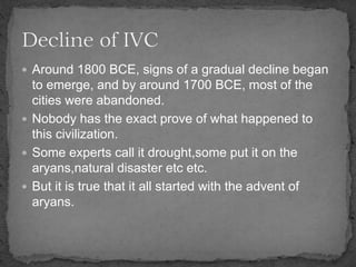  Around 1800 BCE, signs of a gradual decline began
to emerge, and by around 1700 BCE, most of the
cities were abandoned.
 Nobody has the exact prove of what happened to
this civilization.
 Some experts call it drought,some put it on the
aryans,natural disaster etc etc.
 But it is true that it all started with the advent of
aryans.
 