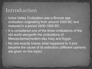  Indus Valley Civilization was a Bronze age
civilization originating from around 3300 BC and
matured in a period 2600-1900 BC.
 It is considered one of the three civilizations of the
old world alongwith the civilizations of
Mesopotamia(modern-day Iraq) and Egypt.
 No one exactly knows what happened to it and
became the cause of its extinction.(different opinions
are given on this topic)
 