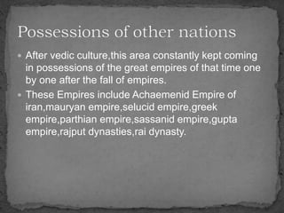  After vedic culture,this area constantly kept coming
in possessions of the great empires of that time one
by one after the fall of empires.
 These Empires include Achaemenid Empire of
iran,mauryan empire,selucid empire,greek
empire,parthian empire,sassanid empire,gupta
empire,rajput dynasties,rai dynasty.
 