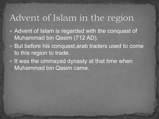  Advent of Islam is regarded with the conquest of
Muhammad bin Qasim (712 AD).
 But before his conquest,arab traders used to come
to this region to trade.
 It was the ummayad dynasty at that time when
Muhammad bin Qasim came.
 