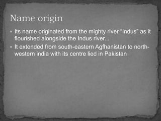  Its name originated from the mighty river “Indus” as it
flourished alongside the Indus river...
 It extended from south-eastern Agfhanistan to north-
western india with its centre lied in Pakistan
 