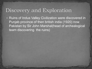  Ruins of Indus Valley Civilization were discovered in
Punjab province of then british india (1920) now
Pakistan by Sir John Marshal(head of archealogical
team discovering the ruins)
 
