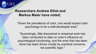 "Given the prevalence of color, one would expect color
psychology to be a well-developed area,"
"Surprisingly, little theoretical or empirical work has
been conducted to date on color's influence on
psychological functioning, and the work that has been
done has been driven mostly by practical concerns,
not scientific rigor."
Researchers Andrew Elliot and
Markus Maier have noted;
 