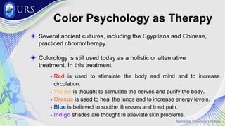 Color Psychology as Therapy
Several ancient cultures, including the Egyptians and Chinese,
practiced chromotherapy.
Colorology is still used today as a holistic or alternative
treatment. In this treatment:
Red is used to stimulate the body and mind and to increase
circulation.
Yellow is thought to stimulate the nerves and purify the body.
Orange is used to heal the lungs and to increase energy levels.
Blue is believed to soothe illnesses and treat pain.
Indigo shades are thought to alleviate skin problems.
 