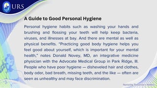 A Guide to Good Personal Hygiene
Personal hygiene habits such as washing your hands and
brushing and flossing your teeth will help keep bacteria,
viruses, and illnesses at bay. And there are mental as well as
physical benefits. “Practicing good body hygiene helps you
feel good about yourself, which is important for your mental
health,” notes Donald Novey, MD, an integrative medicine
physician with the Advocate Medical Group in Park Ridge, Ill.
People who have poor hygiene — disheveled hair and clothes,
body odor, bad breath, missing teeth, and the like — often are
seen as unhealthy and may face discrimination.
 