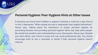 Personal Hygiene: Poor Hygiene Hints at Other Issues
If someone you know hasn’t bathed or appears unkempt, it could be a sign that he
or she is depressed. “When people are sad or depressed, they neglect themselves,”
Novey says. Talking about the importance of proper personal hygiene for
preventing illnesses and providing personal hygiene items may help some people.
Be candid but sensitive and understanding in your discussions, Novey says. Despite
your best efforts, your friend or loved one may need professional help. You should
encourage them to see a counselor or doctor if their personal hygiene doesn’t
improve.
 