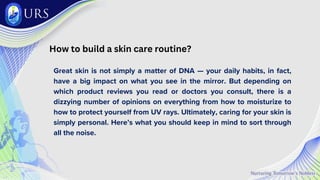 How to build a skin care routine?
Great skin is not simply a matter of DNA — your daily habits, in fact,
have a big impact on what you see in the mirror. But depending on
which product reviews you read or doctors you consult, there is a
dizzying number of opinions on everything from how to moisturize to
how to protect yourself from UV rays. Ultimately, caring for your skin is
simply personal. Here’s what you should keep in mind to sort through
all the noise.
 
