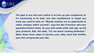 The goal of any skin-care routine is to tune up your complexion so
it’s functioning at its best, and also troubleshoot or target any
areas you want to work on. “Beauty routines are an opportunity to
notice changes within yourself,” says the San Francisco skin-care
specialist Kristina Holey. As your skin needs shifts with age, so will
your products. Still, she adds, “it’s not about creating perfection.”
Allow these three steps to become your daily ritual that fortifies
your skin and grounds your day.
 
