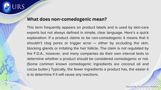 What does non-comedogenic mean?
This term frequently appears on product labels and is used by skin-care
experts but not always defined in simple, clear language. Here’s a quick
explanation: If a product claims to be non-comedogenic it means that it
shouldn’t clog pores or trigger acne — either by occluding the skin,
blocking glands or irritating the hair follicle. The claim is not regulated by
the F.D.A., however, and many companies do their own internal tests to
determine whether a product should be considered comedogenic or not.
(Some common known comedogenic ingredients are coconut oil and
cocoa butter.) Typically, the fewer ingredients a product has, the easier it
is to determine if it will cause any reactions.
 