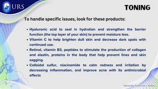 To handle specific issues, look for these products:
Hyaluronic acid to seal in hydration and strengthen the barrier
function (the top layer of your skin) to prevent moisture loss.
Vitamin C to help brighten dull skin and decrease dark spots with
continued use.
Retinol, vitamin B3, peptides to stimulate the production of collagen
and elastin, proteins in the body that help prevent lines and skin
sagging.
Colloidal sulfur, niacinamide to calm redness and irritation by
decreasing inflammation, and improve acne with its antimicrobial
effects
TONING
 