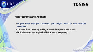 Helpful Hints and Pointers
If you have multiple concerns, you might want to use multiple
formulas.
To save time, don’t try mixing a serum into your moisturizer.
Not all serums are applied with the same frequency.
TONING
 
