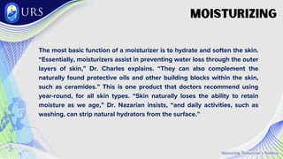 Moisturizing
The most basic function of a moisturizer is to hydrate and soften the skin.
“Essentially, moisturizers assist in preventing water loss through the outer
layers of skin,” Dr. Charles explains. “They can also complement the
naturally found protective oils and other building blocks within the skin,
such as ceramides.” This is one product that doctors recommend using
year-round, for all skin types. “Skin naturally loses the ability to retain
moisture as we age,” Dr. Nazarian insists, “and daily activities, such as
washing, can strip natural hydrators from the surface.”
 